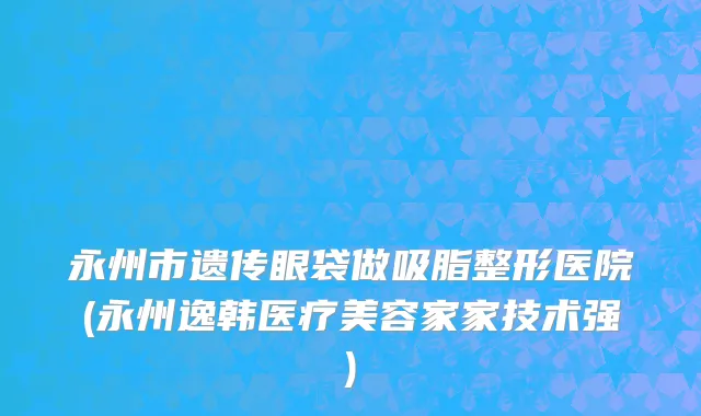 永州市遗传眼袋做吸脂整形医院(永州逸韩医疗美容家家技术强)