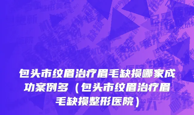 包头市纹眉治疗眉毛缺损哪家成功案例多（包头市纹眉治疗眉毛缺损整形医院）