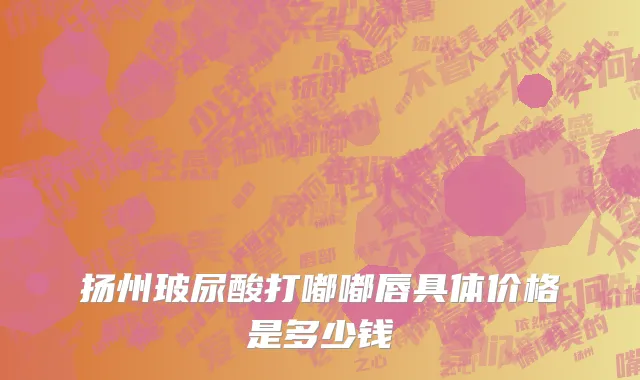 扬州玻尿酸打嘟嘟唇具体价格是多少钱