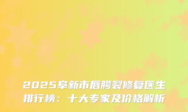2025阜新市唇腭裂修复医生排行榜：十大专家及价格解析
