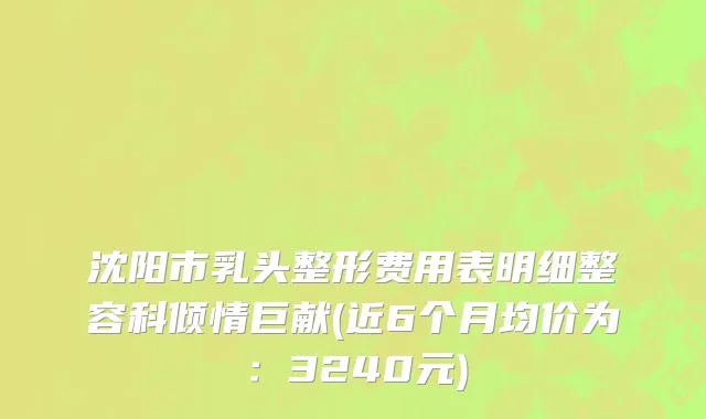 沈阳市乳头整形费用表明细整容科倾情巨献(近6个月均价为：3240元)