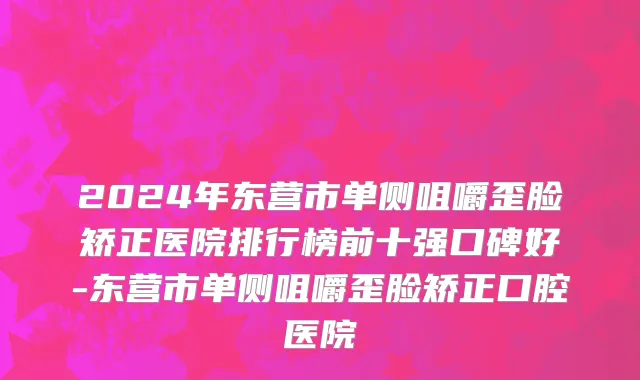 2024年东营市单侧咀嚼歪脸矫正医院排行榜前十强口碑好-东营市单侧咀嚼歪脸矫正口腔医院