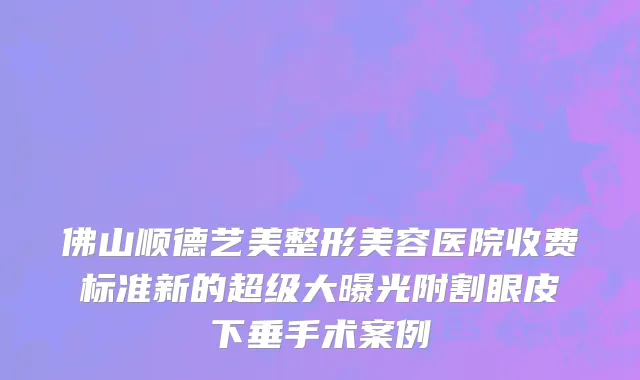 佛山顺德艺美整形美容医院收费标准新的超级大曝光附割眼皮下垂手术案例