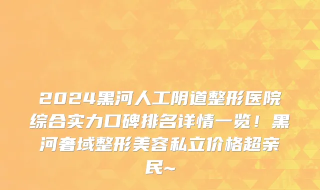 2024黑河人工阴道整形医院综合实力口碑排名详情一览!黑河奢域整形美容私立价格超亲民~