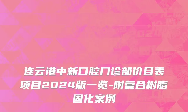 连云港中新口腔门诊部价目表项目2024版一览-附复合树脂固化案例