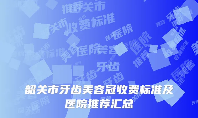 韶关市牙齿美容冠收费标准及医院推荐汇总