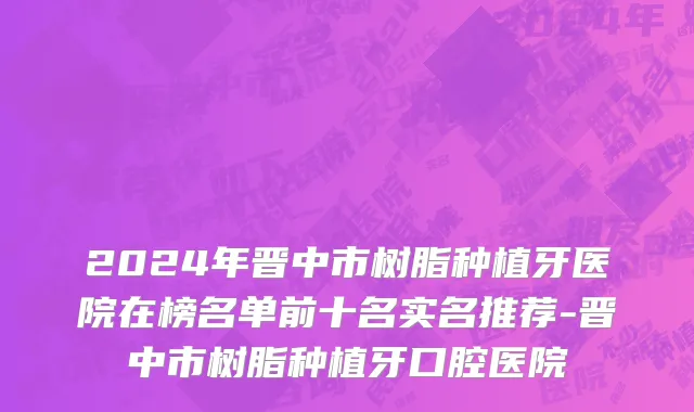 2024年晋中市树脂种植牙医院在榜名单前十名实名推荐-晋中市树脂种植牙口腔医院