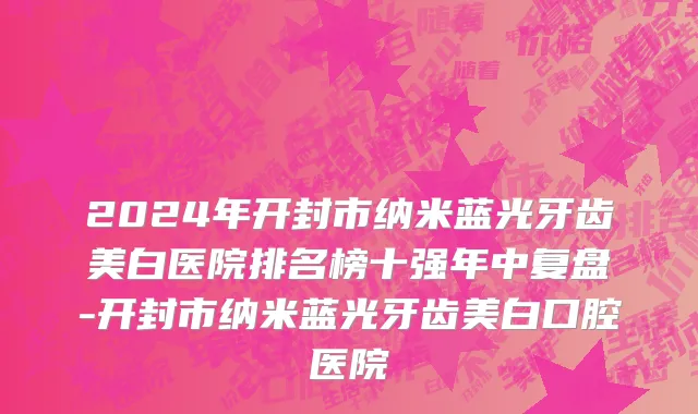 2024年开封市纳米蓝光牙齿美白医院排名榜十强年中复盘-开封市纳米蓝光牙齿美白口腔医院