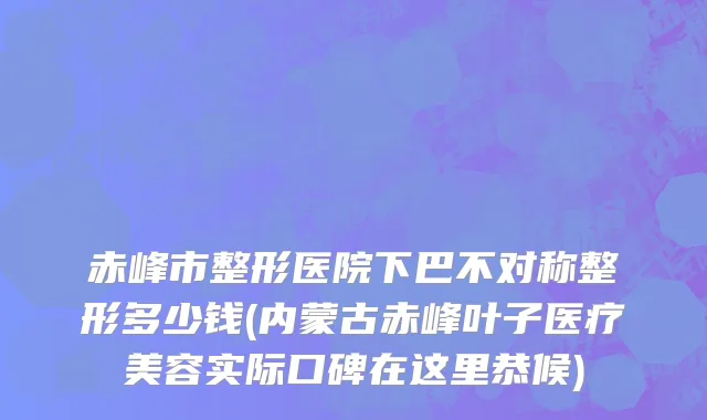 赤峰市整形医院下巴不对称整形多少钱(内蒙古赤峰叶子医疗美容实际口碑在这里恭候)