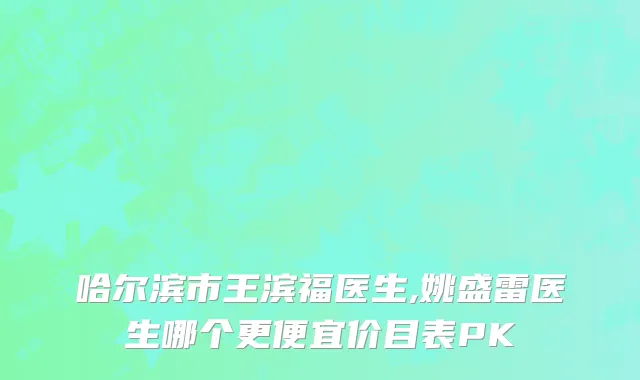 哈尔滨市王滨福医生,姚盛雷医生哪个更便宜价目表PK