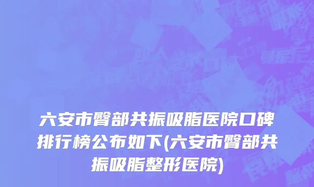 六安市臀部共振吸脂医院口碑排行榜公布如下(六安市臀部共振吸脂整形医院)