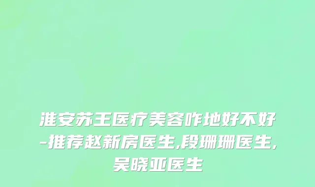 淮安苏王医疗美容咋地好不好-推荐赵新房医生,段珊珊医生,吴晓亚医生