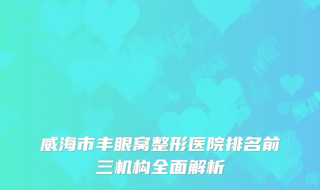 威海市丰眼窝整形医院排名前三机构全面解析