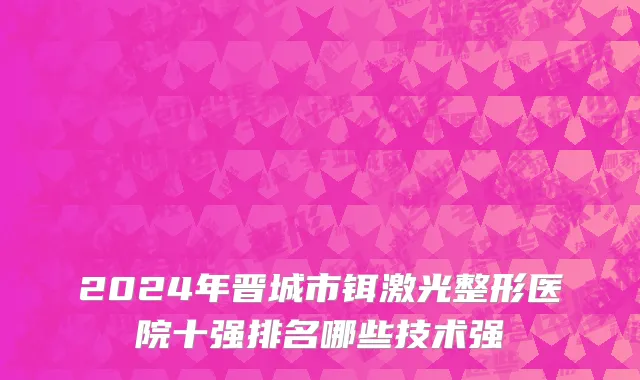 2024年晋城市铒激光整形医院十强排名哪些技术强