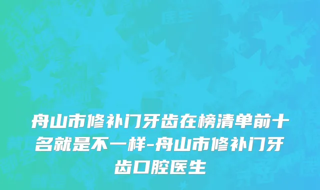舟山市修补门牙齿在榜清单前十名就是不一样-舟山市修补门牙齿口腔医生