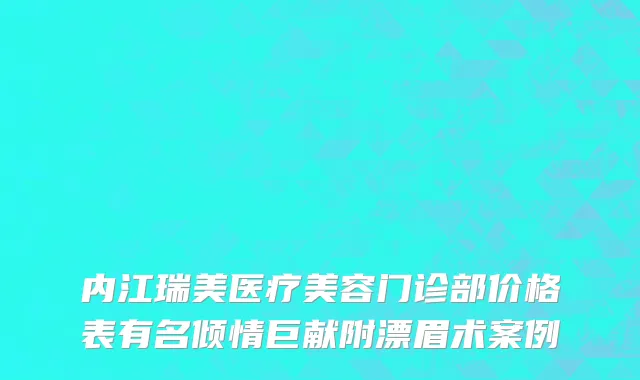 内江瑞美医疗美容门诊部价格表有名倾情巨献附漂眉术案例