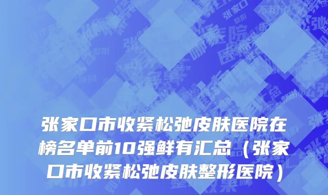 张家口市收紧松弛皮肤医院在榜名单前10强鲜有汇总（张家口市收紧松弛皮肤整形医院）