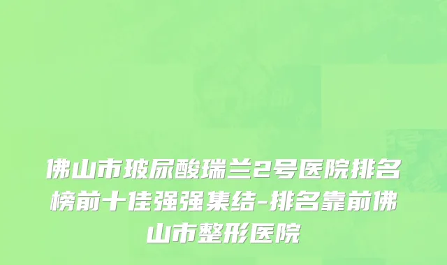 佛山市玻尿酸瑞兰2号医院排名榜前十佳强强集结-排名靠前佛山市整形医院