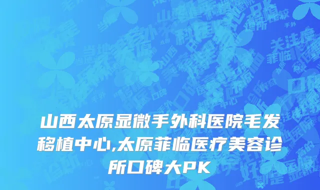 山西太原显微手外科医院毛发移植中心,太原菲临医疗美容诊所口碑大PK
