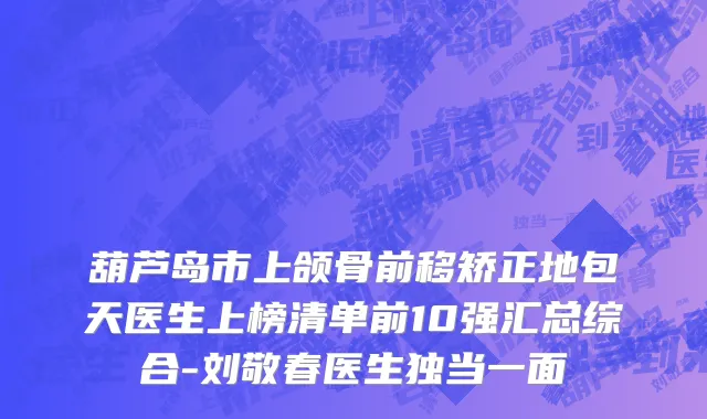 葫芦岛市上颌骨前移矫正地包天医生上榜清单前10强汇总综合-刘敬春医生独当一面