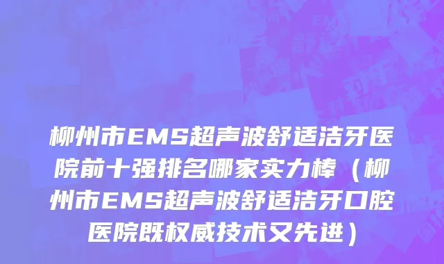 柳州市EMS超声波舒适洁牙医院前十强排名哪家实力棒（柳州市EMS超声波舒适洁牙口腔医院既权威技术又先进）