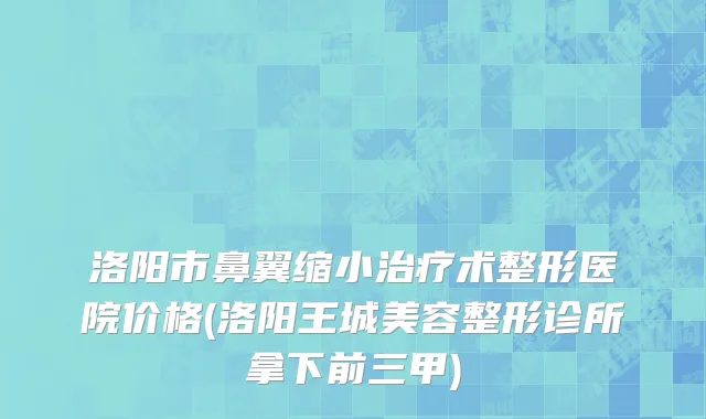 洛阳市鼻翼缩小治疗术整形医院价格(洛阳王城美容整形诊所拿下前三甲)