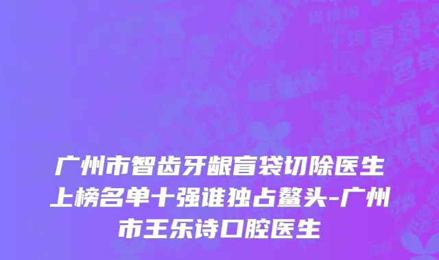 广州市智齿牙龈盲袋切除医生上榜名单十强谁独占鳌头-广州市王乐诗口腔医生