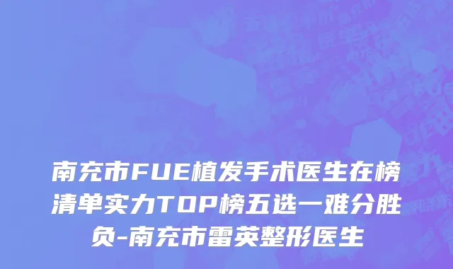 南充市FUE植发手术医生在榜清单实力TOP榜五选一难分胜负-南充市雷英整形医生