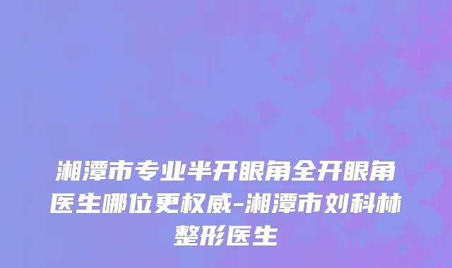 湘潭市专业半开眼角全开眼角医生哪位更权威-湘潭市刘科林整形医生