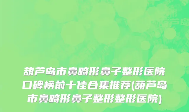 葫芦岛市鼻畸形鼻子整形医院口碑榜前十佳合集推荐(葫芦岛市鼻畸形鼻子整形整形医院)