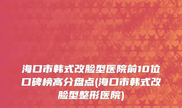 海口市韩式改脸型医院前10位口碑榜高分盘点(海口市韩式改脸型整形医院)