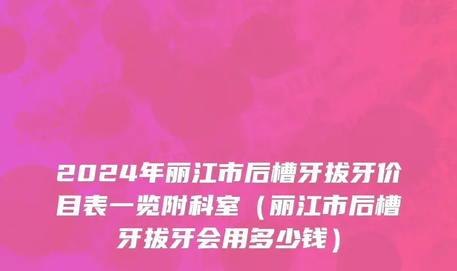 2024年丽江市后槽牙拔牙价目表一览附科室（丽江市后槽牙拔牙会用多少钱）