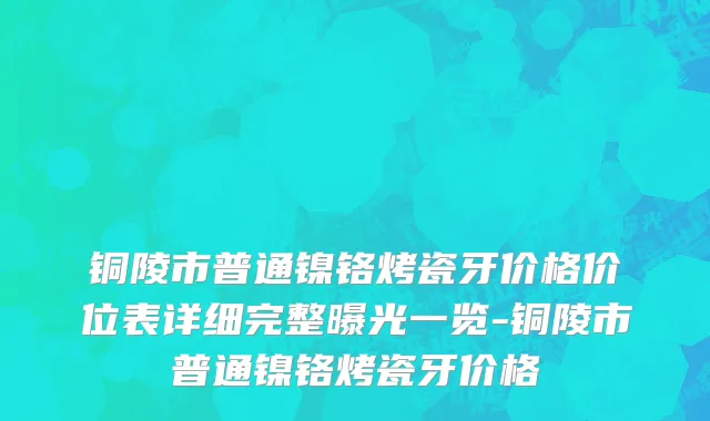 铜陵市普通镍铬烤瓷牙价格价位表详细完整曝光一览-铜陵市普通镍铬烤瓷牙价格