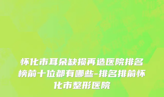 怀化市耳朵缺损再造医院排名榜前十位都有哪些-排名排前怀化市整形医院