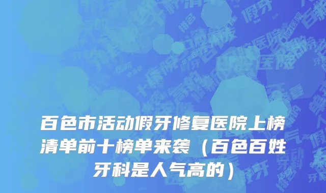 百色市活动假牙修复医院上榜清单前十榜单来袭（百色百姓牙科是人气高的）