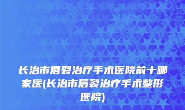 长治市唇裂治疗手术医院前十哪家医(长治市唇裂治疗手术整形医院)