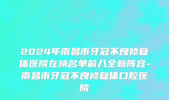 2024年南昌市牙冠不良修复体医院在榜名单前八全新阵容-南昌市牙冠不良修复体口腔医院