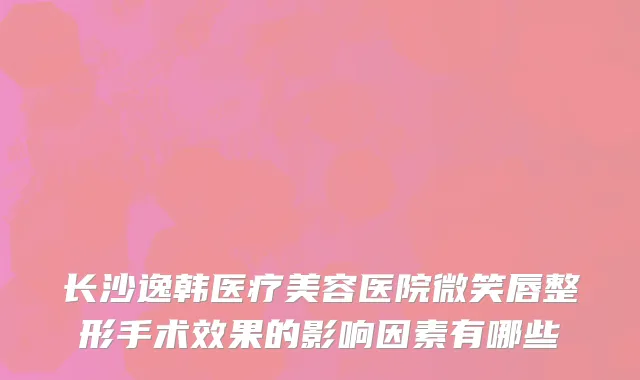长沙逸韩医疗美容医院微笑唇整形手术效果的影响因素有哪些