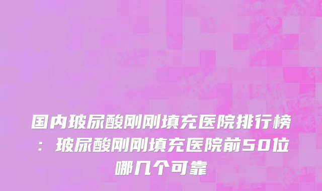 国内玻尿酸刚刚填充医院排行榜：玻尿酸刚刚填充医院前50位哪几个可靠