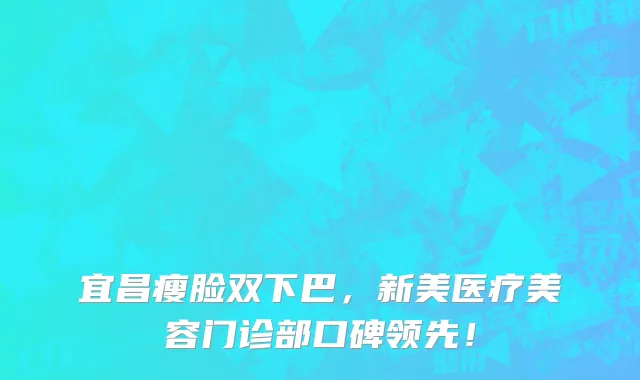 宜昌瘦脸双下巴,新美医疗美容门诊部口碑领先!
