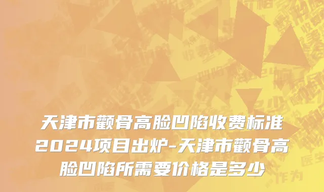 天津市颧骨高脸凹陷收费标准2024项目出炉-天津市颧骨高脸凹陷所需要价格是多少