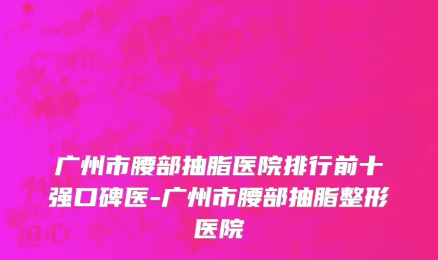 广州市腰部抽脂医院排行前十强口碑医-广州市腰部抽脂整形医院