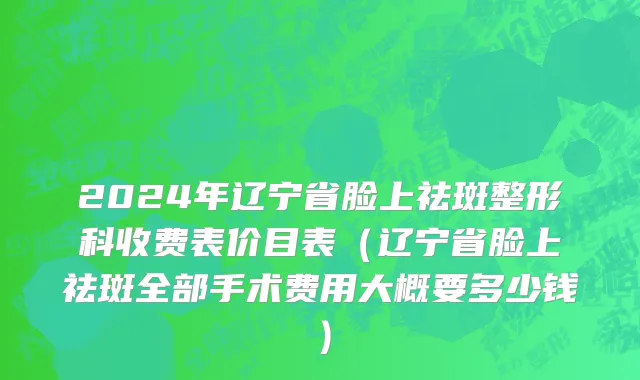 2024年辽宁省脸上祛斑整形科收费表价目表（辽宁省脸上祛斑全部手术费用大概要多少钱）
