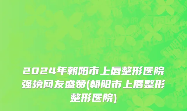 2024年朝阳市上唇整形医院强榜网友盛赞(朝阳市上唇整形整形医院)