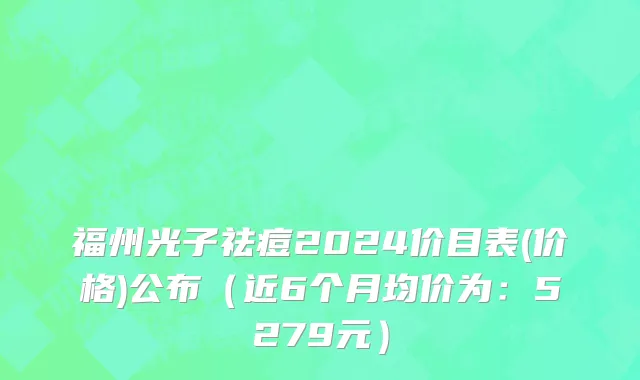 福州光子祛痘2024价目表(价格)公布(近6个月均价为:5279元)