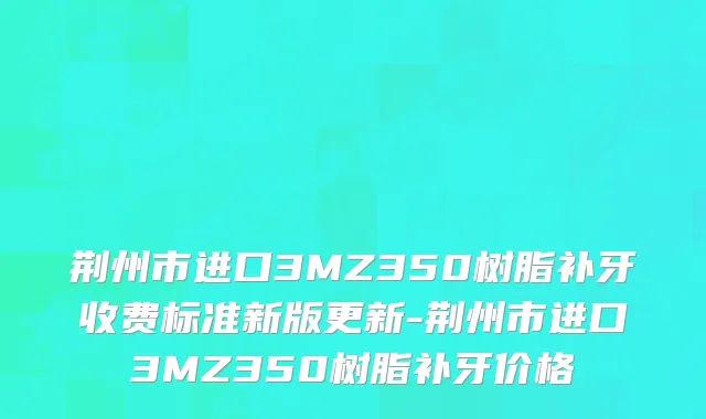 荆州市进口3MZ350树脂补牙收费标准新版更新-荆州市进口3MZ350树脂补牙价格