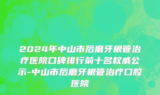 2024年中山市后磨牙根管治疗医院口碑排行前十名权威公示-中山市后磨牙根管治疗口腔医院