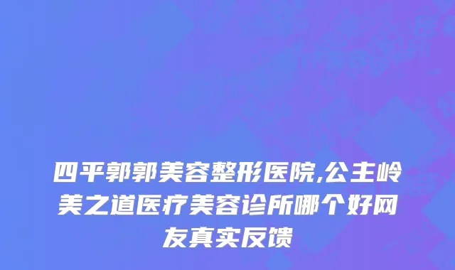 四平郭郭美容整形医院,公主岭美之道医疗美容诊所哪个好网友真实反馈