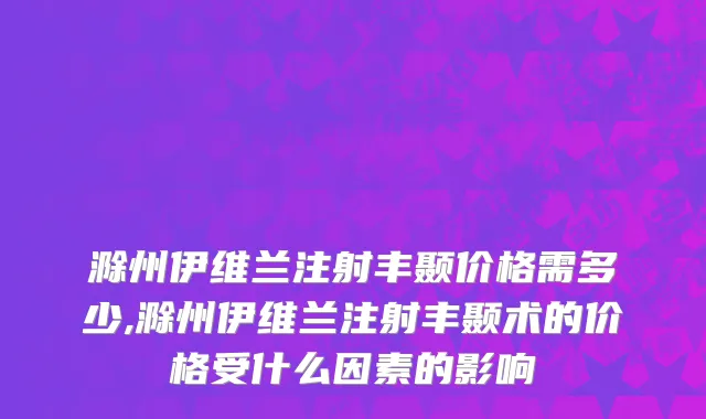滁州伊维兰注射丰颞价格需多少,滁州伊维兰注射丰颞术的价格受什么因素的影响