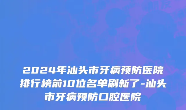 2024年汕头市牙病预防医院排行榜前10位名单刷新了-汕头市牙病预防口腔医院
